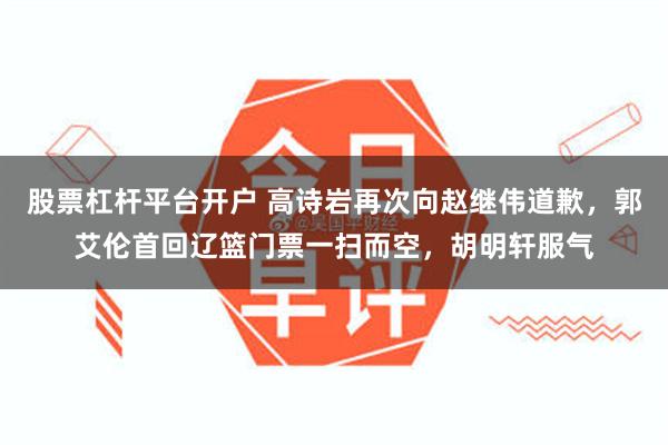 股票杠杆平台开户 高诗岩再次向赵继伟道歉，郭艾伦首回辽篮门票一扫而空，胡明轩服气
