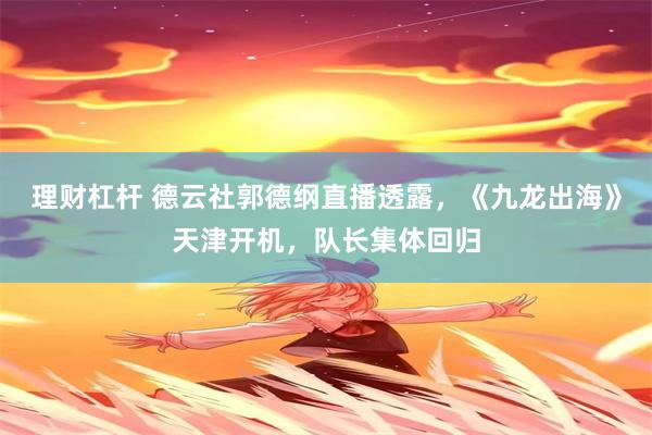 理财杠杆 德云社郭德纲直播透露，《九龙出海》天津开机，队长集体回归