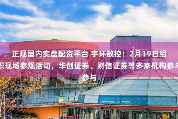 正规国内实盘配资平台 宇环数控：2月19日组织现场参观活动，华创证券、财信证券等多家机构参与