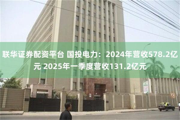 联华证券配资平台 国投电力：2024年营收578.2亿元 2025年一季度营收131.2亿元