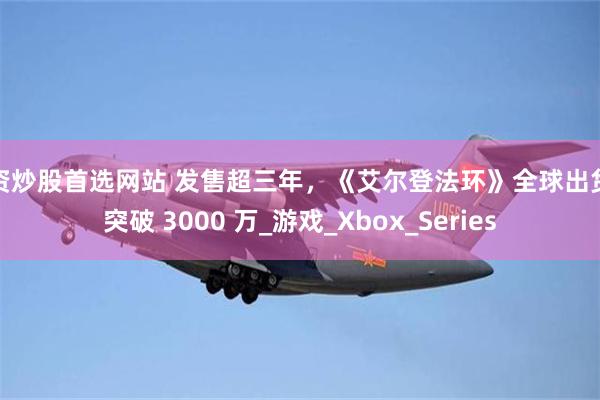 配资炒股首选网站 发售超三年，《艾尔登法环》全球出货量突破 3000 万_游戏_Xbox_Series