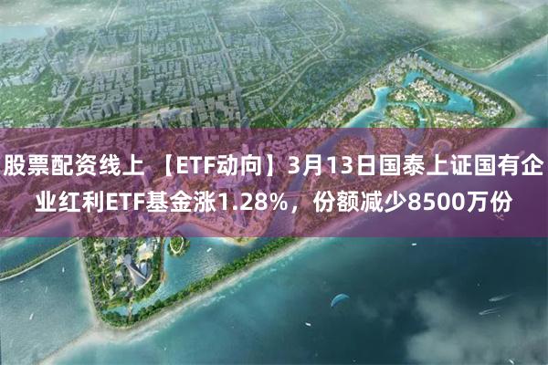 股票配资线上 【ETF动向】3月13日国泰上证国有企业红利ETF基金涨1.28%，份额减少8500万份