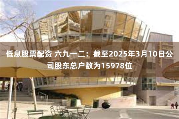 低息股票配资 六九一二：截至2025年3月10日公司股东总户数为15978位