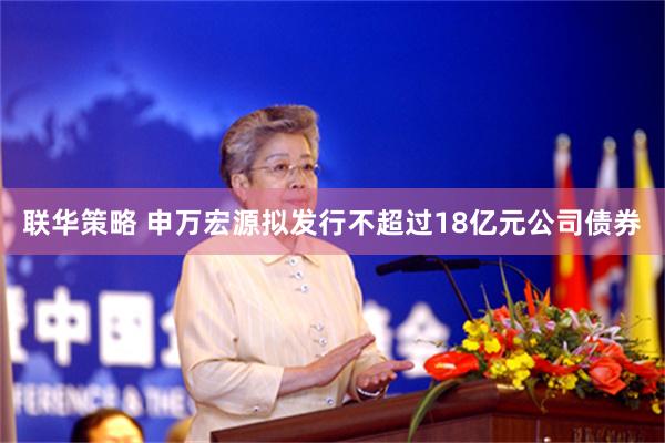 联华策略 申万宏源拟发行不超过18亿元公司债券