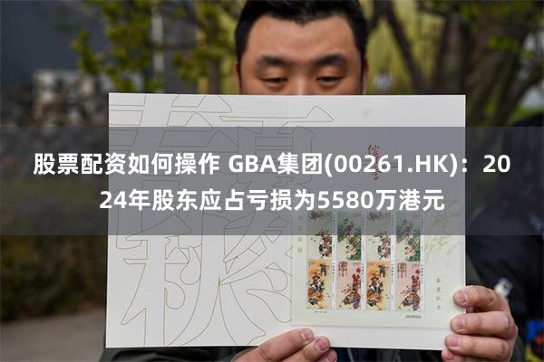 股票配资如何操作 GBA集团(00261.HK)：2024年股东应占亏损为5580万港元