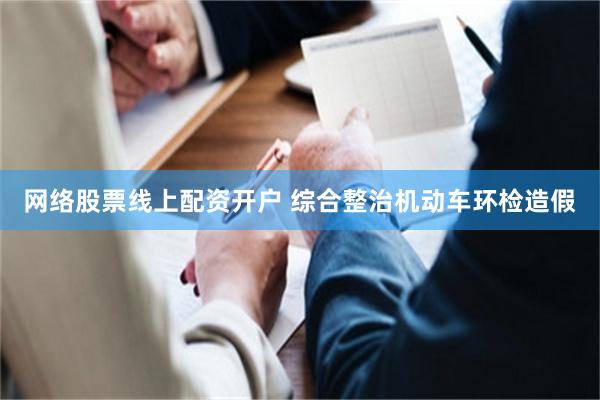 网络股票线上配资开户 综合整治机动车环检造假