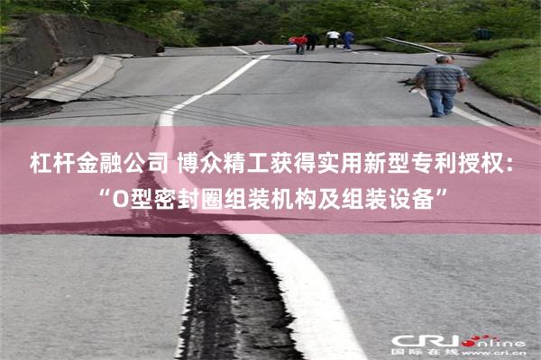 杠杆金融公司 博众精工获得实用新型专利授权：“O型密封圈组装机构及组装设备”
