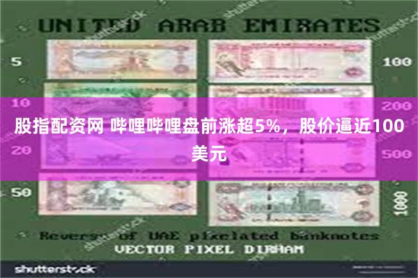 股指配资网 哔哩哔哩盘前涨超5%，股价逼近100美元