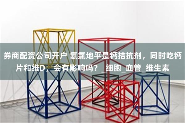 券商配资公司开户 氨氯地平是钙拮抗剂，同时吃钙片和维D，会有影响吗？_细胞_血管_维生素