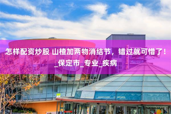怎样配资炒股 山楂加两物消结节，错过就可惜了！_保定市_专业_疾病