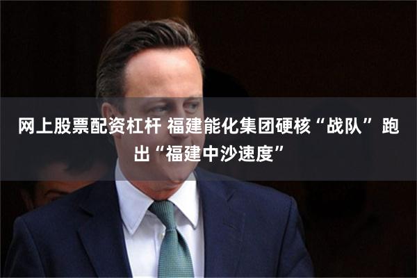 网上股票配资杠杆 福建能化集团硬核“战队” 跑出“福建中沙速度”