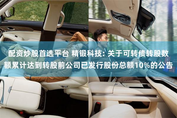 配资炒股首选平台 精锻科技: 关于可转债转股数额累计达到转股前公司已发行股份总额10%的公告