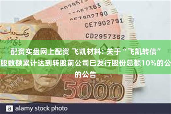 配资实盘网上配资 飞凯材料: 关于“飞凯转债”转股数额累计达到转股前公司已发行股份总额10%的公告