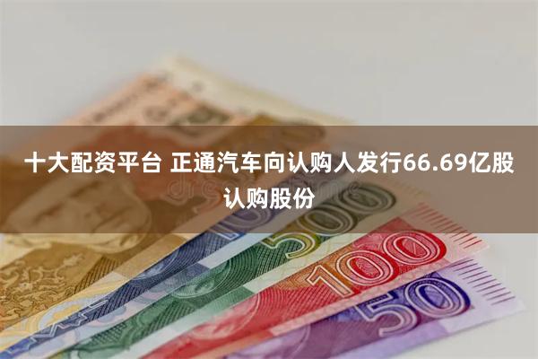 十大配资平台 正通汽车向认购人发行66.69亿股认购股份
