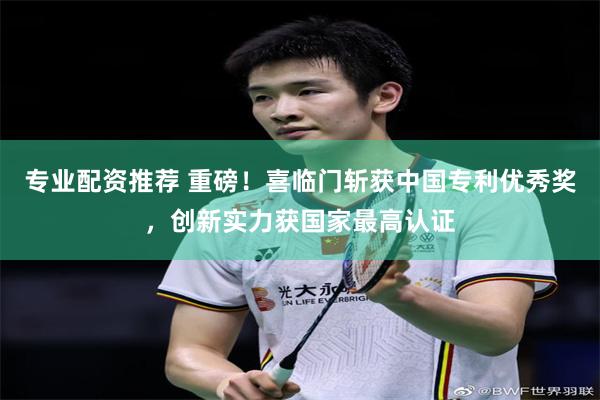 专业配资推荐 重磅！喜临门斩获中国专利优秀奖，创新实力获国家最高认证
