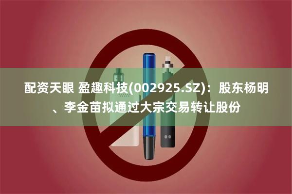配资天眼 盈趣科技(002925.SZ)：股东杨明、李金苗拟通过大宗交易转让股份