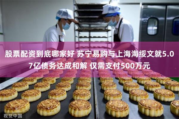股票配资到底哪家好 苏宁易购与上海海绥文就5.07亿债务达成和解 仅需支付500万元