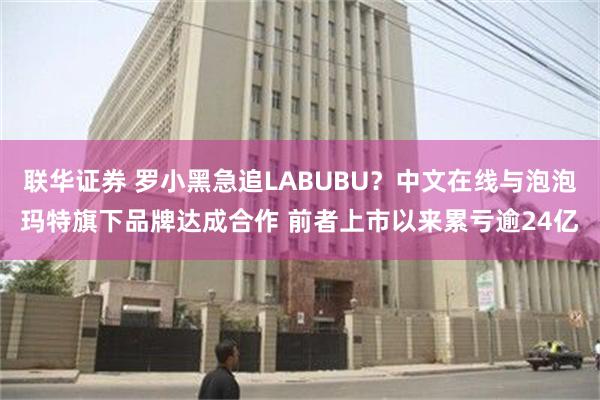联华证券 罗小黑急追LABUBU？中文在线与泡泡玛特旗下品牌达成合作 前者上市以来累亏逾24亿