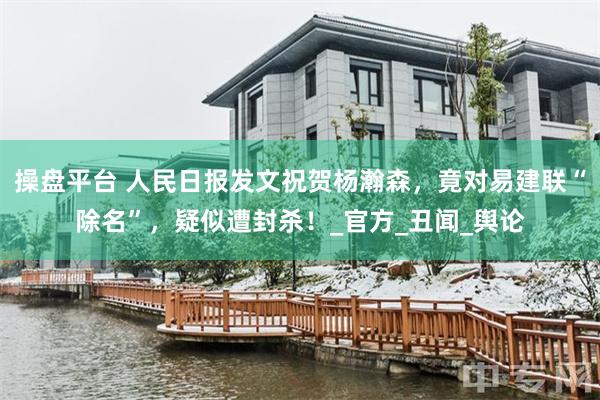 操盘平台 人民日报发文祝贺杨瀚森，竟对易建联“除名”，疑似遭封杀！_官方_丑闻_舆论