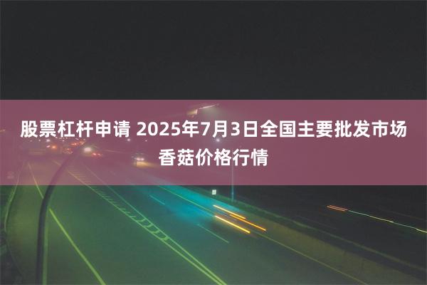 股票杠杆申请 2025年7月3日全国主要批发市场香菇价格行情