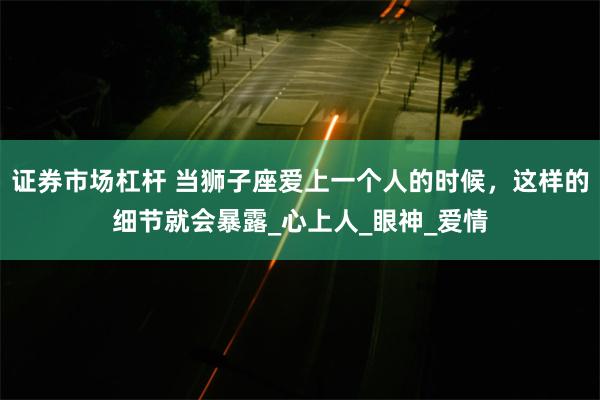 证券市场杠杆 当狮子座爱上一个人的时候，这样的细节就会暴露_心上人_眼神_爱情