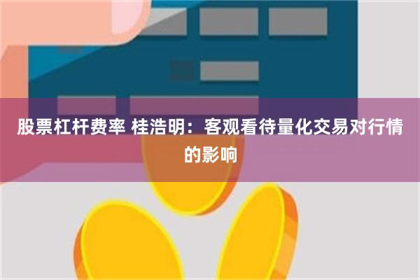 股票杠杆费率 桂浩明：客观看待量化交易对行情的影响
