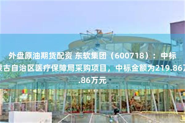 外盘原油期货配资 东软集团（600718）：中标内蒙古自治区医疗保障局采购项目，中标金额为219.86万元