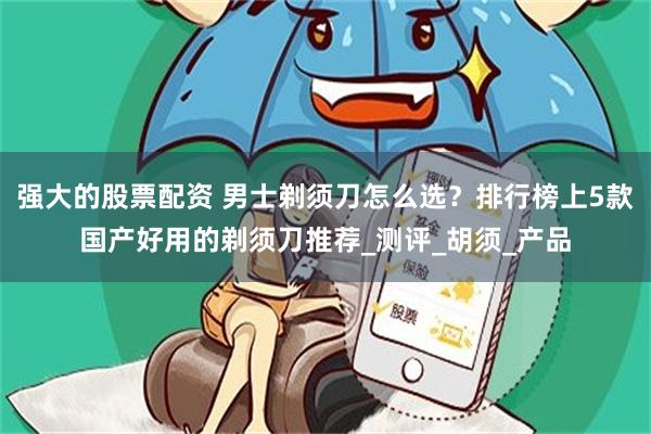 强大的股票配资 男士剃须刀怎么选？排行榜上5款国产好用的剃须刀推荐_测评_胡须_产品