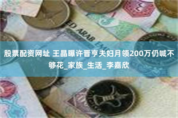 股票配资网址 王晶曝许晋亨夫妇月领200万仍喊不够花_家族_生活_李嘉欣