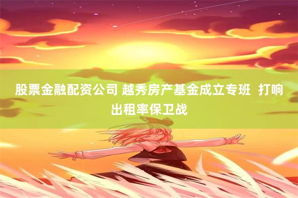 股票金融配资公司 越秀房产基金成立专班  打响出租率保卫战