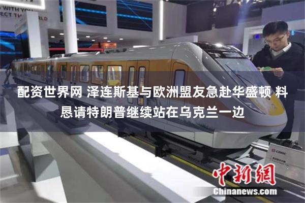 配资世界网 泽连斯基与欧洲盟友急赴华盛顿 料恳请特朗普继续站在乌克兰一边