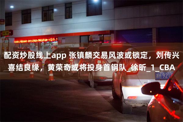 配资炒股线上app 张镇麟交易风波或锁定，刘传兴喜结良缘，黄荣奇或将投身首钢队_徐昕_1_CBA
