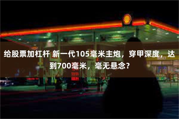 给股票加杠杆 新一代105毫米主炮，穿甲深度，达到700毫米，毫无悬念？