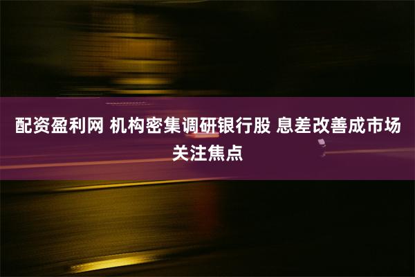 配资盈利网 机构密集调研银行股 息差改善成市场关注焦点